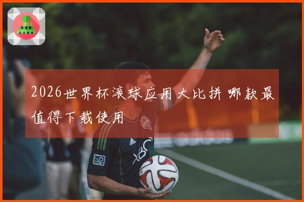 2026世界杯滚球应用大比拼 哪款最值得下载使用