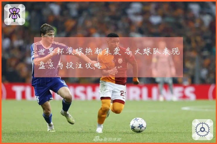 世界杯滚球热潮来袭 各大球队表现盘点与投注攻略